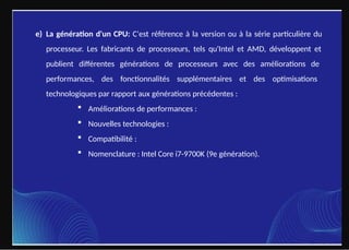e) La génération d'un CPU: C'est référence à la version ou à la série particulière du
processeur. Les fabricants de processeurs, tels qu'Intel et AMD, développent et
publient différentes générations de processeurs avec des améliorations de
performances, des fonctionnalités supplémentaires et des optimisations
technologiques par rapport aux générations précédentes :
 Améliorations de performances :
 Nouvelles technologies :
 Compatibilité :
 Nomenclature : Intel Core i7-9700K (9e génération).
 