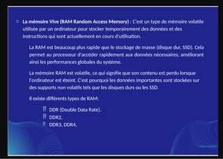 o La mémoire Vive (RAM Random Access Memory) : C'est un type de mémoire volatile
utilisée par un ordinateur pour stocker temporairement des données et des
instructions qui sont actuellement en cours d'utilisation.
La RAM est beaucoup plus rapide que le stockage de masse (disque dur, SSD). Cela
permet au processeur d'accéder rapidement aux données nécessaires, améliorant
ainsi les performances globales du système.
La mémoire RAM est volatile, ce qui signifie que son contenu est perdu lorsque
l'ordinateur est éteint. C'est pourquoi les données importantes sont stockées sur
des supports non volatils tels que les disques durs ou les SSD.
Il existe différents types de RAM:
 DDR (Double Data Rate),
 DDR2,
 DDR3, DDR4,
 