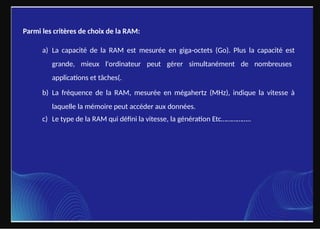 Parmi les critères de choix de la RAM:
a) La capacité de la RAM est mesurée en giga-octets (Go). Plus la capacité est
grande, mieux l'ordinateur peut gérer simultanément de nombreuses
applications et tâches(.
b) La fréquence de la RAM, mesurée en mégahertz (MHz), indique la vitesse à
laquelle la mémoire peut accéder aux données.
c) Le type de la RAM qui défini la vitesse, la génération Etc……………..
 