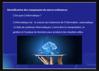 Identification des composants du micro-ordinateur.
C’est quoi L’informatique ?
L'informatique est la science du traitement de l’information automatique
à l'aide de systèmes informatiques; c'est-à-dire la manipulation, la
gestion et l'analyse de données pour produire des résultats utiles.
 
