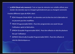 o La ROM (Read only memory): C'est un type de mémoire non volatile utilisée pour
stocker des données (qui ne changent généralement pas ou changent rarement).
Il existe différents types de ROM, dont :
 ROM Masquée (Mask ROM) : Les données sont écrites lors de la fabrication et
ne peuvent pas être modifiées.
 PROM (Programmable ROM) : Peut être programmée une seule fois par
l'utilisateur après la fabrication.
 EPROM (Erasable Programmable ROM) : Peut être effacée et réécrite plusieurs
fois par l'utilisateur.
 EEPROM (Electrically Erasable Programmable ROM) : Peut être effacée et
réécrite électroniquement.
 