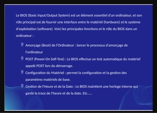 Le BIOS (Basic Input/Output System) est un élément essentiel d'un ordinateur, et son
rôle principal est de fournir une interface entre le matériel (hardware) et le système
d'exploitation (software). Voici les principales fonctions et le rôle du BIOS dans un
ordinateur :
 Amorçage (Boot) de l'Ordinateur : lancer le processus d'amorçage de
l'ordinateur
 POST (Power-On Self-Test) : Le BIOS effectue un test automatique du matériel
appelé POST lors du démarrage.
 Configuration du Matériel : permet la configuration et la gestion des
paramètres matériels de base.
 Gestion de l'Heure et de la Date : Le BIOS maintient une horloge interne qui
garde la trace de l'heure et de la date. Etc……
 