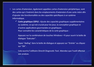 o Les cartes d'extension, également appelées cartes d'extension périphérique, sont
des cartes qui s'insèrent dans les emplacements d'extension d'une carte mère afin
d'ajouter des fonctionnalités ou des capacités spécifiques à un système
informatique.
 Carte graphique (GPU) : Ajoute des capacités graphiques supplémentaires
au système, ce qui est crucial pour les jeux, la conception graphique et
d'autres applications gourmandes en graphiques.
Pour connaitre les caractéristiques de la carte graphique :
Appuyez sur la combinaison de touches Windows + R pour ouvrir la boîte de
dialogue "Exécuter".
Tapez "dxdiag" dans la boîte de dialogue et appuyez sur "Entrée" ou cliquez
sur "OK".
Cela ouvrira l'utilitaire DirectX Diagnostic Tool. Attendez que l'outil effectue
son analyse.
 