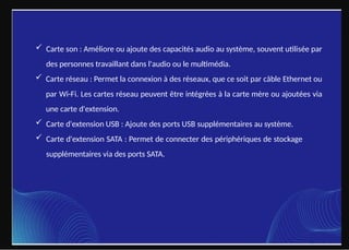  Carte son : Améliore ou ajoute des capacités audio au système, souvent utilisée par
des personnes travaillant dans l'audio ou le multimédia.
 Carte réseau : Permet la connexion à des réseaux, que ce soit par câble Ethernet ou
par Wi-Fi. Les cartes réseau peuvent être intégrées à la carte mère ou ajoutées via
une carte d'extension.
 Carte d'extension USB : Ajoute des ports USB supplémentaires au système.
 Carte d'extension SATA : Permet de connecter des périphériques de stockage
supplémentaires via des ports SATA.
 
