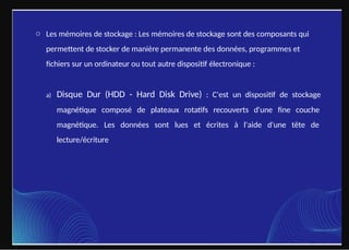 o Les mémoires de stockage : Les mémoires de stockage sont des composants qui
permettent de stocker de manière permanente des données, programmes et
fichiers sur un ordinateur ou tout autre dispositif électronique :
a) Disque Dur (HDD - Hard Disk Drive) : C'est un dispositif de stockage
magnétique composé de plateaux rotatifs recouverts d'une fine couche
magnétique. Les données sont lues et écrites à l'aide d'une tête de
lecture/écriture.
 