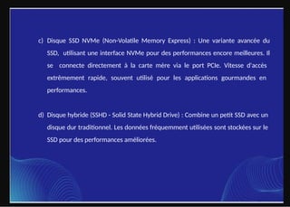 c) Disque SSD NVMe (Non-Volatile Memory Express) : Une variante avancée du
SSD, utilisant une interface NVMe pour des performances encore meilleures. Il
se connecte directement à la carte mère via le port PCIe. Vitesse d'accès
extrêmement rapide, souvent utilisé pour les applications gourmandes en
performances.
d) Disque hybride (SSHD - Solid State Hybrid Drive) : Combine un petit SSD avec un
disque dur traditionnel. Les données fréquemment utilisées sont stockées sur le
SSD pour des performances améliorées.
 