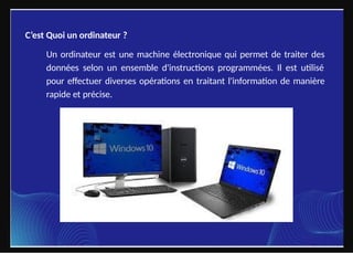 C’est Quoi un ordinateur ?
Un ordinateur est une machine électronique qui permet de traiter des
données selon un ensemble d'instructions programmées. Il est utilisé
pour effectuer diverses opérations en traitant l'information de manière
rapide et précise.
 