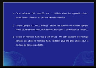 e) Carte mémoire (SD, microSD, etc.) : Utilisée dans les appareils photo,
smartphones, tablettes, etc. pour stocker des données.
f) Disque Optique (CD, DVD, Blu-ray) : Stocke des données de manière optique.
Moins courant de nos jours, mais encore utilisé pour la distribution de contenu.
g) Disque en mémoire flash USB (Flash Drive) : Un petit dispositif de stockage
portable qui utilise la mémoire flash. Portable, plug-and-play, utilisé pour le
stockage de données portable.
 