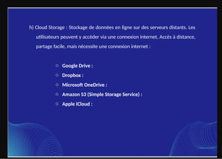 h) Cloud Storage : Stockage de données en ligne sur des serveurs distants. Les
utilisateurs peuvent y accéder via une connexion internet, Accès à distance,
partage facile, mais nécessite une connexion internet :
o Google Drive :
o Dropbox :
o Microsoft OneDrive :
o Amazon S3 (Simple Storage Service) :
o Apple iCloud :
 