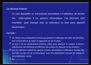 Les éléments d'entrée:
Ce sont dispositifs ou mécanismes permettant à l'utilisateur de fournir
des informations à un système informatique. Ces éléments sont
essentiels pour interagir avec un ordinateur ou tout autre appareil
électronique.
Exemple :
 Un clavier est un dispositif d'entrée qui permet à l'utilisateur de saisir des données,
des commandes et du texte en appuyant sur les touches.
 La souris est un périphérique d'entrée utilisé pour déplacer le curseur à l'écran,
sélectionner des éléments et effectuer des actions en cliquant sur les boutons.
 Les microphones captent les signaux sonores, permettant à l'utilisateur d'entrer des
données vocales ou de communiquer avec des applications prenant en charge la
reconnaissance vocale.
 Etc………………..
 