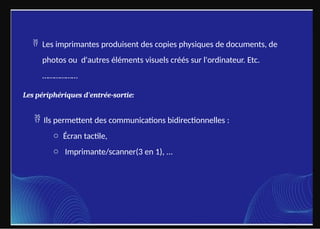  Les imprimantes produisent des copies physiques de documents, de
photos ou d'autres éléments visuels créés sur l'ordinateur. Etc.
………………
Les périphériques d'entrée-sortie:
 Ils permettent des communications bidirectionnelles :
o Écran tactile,
o Imprimante/scanner(3 en 1), ...
 