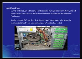 L'unité centrale:
L'unité centrale (UC), est le composant essentiel d'un système informatique, elle est
présentée sous forme d'un boitier qui contient les composants essentiels de
l'ordinateur.
L'unité centrale (UC) est lieu de traitement des composants, elle assure la
communication entre les ces périphériques (d'entrée et de sortie).
 
