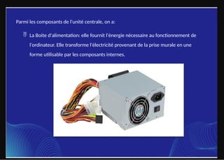 Parmi les composants de l'unité centrale, on a:
 La Boite d'alimentation: elle fournit l'énergie nécessaire au fonctionnement de
l'ordinateur. Elle transforme l'électricité provenant de la prise murale en une
forme utilisable par les composants internes.
 