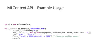 MLContext API	– Example	Usage
val ml = new MLContext(sc)
val X_train = sc.textFile("amazon0601.txt")
.filter(!_.startsWith("#"))
.map(_.split("t") match{case Array(prod1, prod2)=>(prod1.toInt, prod2.toInt,1.0)})
.toDF("prod_i", "prod_j", "x_ij")
.filter("prod_i < 5000 AND prod_j < 5000") // Change to smaller number
.cache()
 