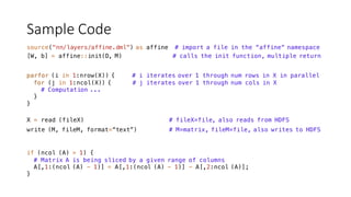 Sample	Code
source("nn/layers/affine.dml") as affine # import a file in the “affine“ namespace
[W, b] = affine::init(D, M) # calls the init function, multiple return
parfor (i in 1:nrow(X)) { # i iterates over 1 through num rows in X in parallel
for (j in 1:ncol(X)) { # j iterates over 1 through num cols in X
# Computation ...
}
}
write (M, fileM, format=“text”) # M=matrix, fileM=file, also writes to HDFS
X = read (fileX) # fileX=file, also reads from HDFS
if (ncol (A) > 1) {
# Matrix A is being sliced by a given range of columns
A[,1:(ncol (A) - 1)] = A[,1:(ncol (A) - 1)] - A[,2:ncol (A)];
}
 