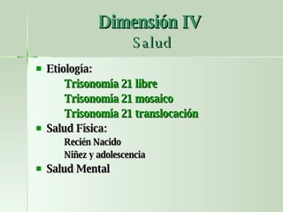 Dimensión IV   Salud Etiología: Trisonomía 21 libre Trisonomía 21 mosaico Trisonomía 21 translocación Salud Física: Recién Nacido Niñez y adolescencia Salud Mental 