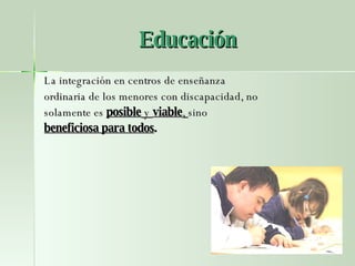 Educación La integración en centros de enseñanza ordinaria de los menores con discapacidad, no solamente es  posible  y  viable ,  sino beneficiosa para todos . 