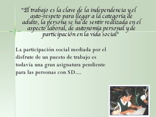 " El trabajo es la clave de la independencia y el auto-respeto para llegar a la categoría de adulto, la persona se ha de sentir realizada en el aspecto laboral, de autonomía personal y de participación en la vida social "  La participación social mediada por el disfrute de un puesto de trabajo es todavía una gran asignatura pendiente para las personas con SD.... 