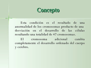 Concepto Esta condición es el resultado de una anormalidad de los cromosomas producto de una  desviación en el desarrollo de las células resultando una totalidad de 47 cromosomas.  El cromosoma adicional cambia completamente el desarrollo ordenado del cuerpo y cerebro.  