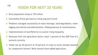 VISION FOR NEXT 20 YEARS
 Rural population rising to 170 million
 Commodity Prices get back on rising long term trend
 Problems managed successfully of water shortage, land degradation, water
logging and salinity and deforestation. Widespread use of mechanization.
 Implementation of land Reforms to counter rising Inequality
 Revenues from the agriculture Sector reach 1 percent of the GDP from 0.2
percent currently
 Yields rise by 40 percent to 70 percent of crops to levels already attained
by ‘progressive farmers’ Move toward value-added agriculture.
3 Q
 