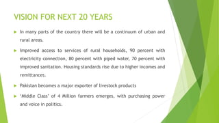 VISION FOR NEXT 20 YEARS
 In many parts of the country there will be a continuum of urban and
rural areas.
 Improved access to services of rural households, 90 percent with
electricity connection, 80 percent with piped water, 70 percent with
improved sanitation. Housing standards rise due to higher incomes and
remittances.
 Pakistan becomes a major exporter of livestock products
 ‘Middle Class’ of 4 Million farmers emerges, with purchasing power
and voice in politics.
 