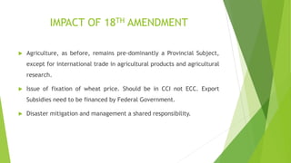 IMPACT OF 18TH AMENDMENT
 Agriculture, as before, remains pre-dominantly a Provincial Subject,
except for international trade in agricultural products and agricultural
research.
 Issue of fixation of wheat price. Should be in CCI not ECC. Export
Subsidies need to be financed by Federal Government.
 Disaster mitigation and management a shared responsibility.
 