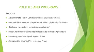 POLICIES AND PROGRAMS
POLICIES
 Adjustment to Fall in Commodity Prices (especially wheat)
 Policy on Sales Taxation of Agricultural Inputs (especially fertilizer)
 Exchange rate policy( removing overvaluation)
 Import Tariff Policy to Provide Protection to domestic Agriculture
 Increasing the Coverage of Support Prices
 Managing the ‘Cob-Web’ in vegetable Prices
 