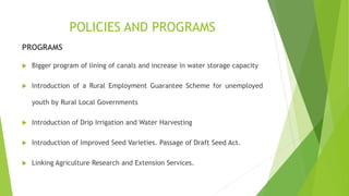POLICIES AND PROGRAMS
PROGRAMS
 Bigger program of lining of canals and increase in water storage capacity
 Introduction of a Rural Employment Guarantee Scheme for unemployed
youth by Rural Local Governments
 Introduction of Drip Irrigation and Water Harvesting
 Introduction of Improved Seed Varieties. Passage of Draft Seed Act.
 Linking Agriculture Research and Extension Services.
 