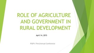 ROLE OF AGRICULTURE
AND GOVERNMENT IN
RURAL DEVELOPMENT
PSSP’s Third Annual Conference
April 14, 2015
 
