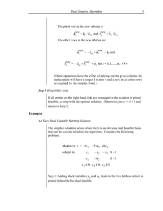 Dual Simplex Algorithm                                     3



                     The pivot row in the new tableau is
                                  - new - -         - new - -
                                  ar = ar / ars and br = br /ars.
                     The other rows in the new tableau are


                                      ai = – ais × ar  + ai and
                                      - new   -     - new   -
                                                         

                          - new  -     - new -
                          bi = – ais × br  + bi for i = 0, 1 , … ,m, i ≠ r


                  (These operations have the effect of pricing out the pivot column. Its
                  replacement will have a single 1 in row r and a zero in all other rows
                  as required by the simplex form.)

     Step 3 (Feasibility test)

             If all entries on the right-hand side are nonnegative the solution is primal
             feasible, so stop with the optimal solution. Otherwise, put k ← k +1 and
             return to Step 2.

Examples

     An Easy Dual Feasible Starting Solution

             The simplest situation arises when there is an obvious dual feasible basis
             that can be used to initialize the algorithm. Consider the following
             problem.


                         Maximize z = –5x1 – 35x2– 20x3
                         subject to         x1    – x2     – x3 ≤ – 2
                                           –x1    –3x2            ≤ –3
                                         x1 ≥ 0, x2 ≥ 0, x3 ≥ 0


             Step 1: Adding slack variables x4 and x5, leads to the first tableau which is
             primal infeasible but dual feasible.
 