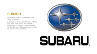 SUBARU
Subaru is the name of a six-star cluster in the
Taurus constellation.
In the West the cluster is called Pleiades, in China,
Mao, and in Japan, Subaru. Also known as
Mutsuraboshi (or "Six Stars") in very Japanese
literature, this is one of the clusters much loved by
the Japanese from ancient times.
 