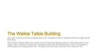 The Walkie Talkie Building
One cafe in the focus of the building's glare even managed to toast a baguette and fry an egg outside
their shop.
The architect Rafael Viñoly, has a track record of creating buildings that burn. His Vdara hotel in Las
Vegas, with a similarly concave form, focused sunlight onto the pool terrace in 2010, hot enough to
melt loungers and singe guests' hair. The glass has since been covered in non-reflective film.
 