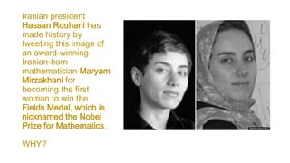 Iranian president
Hassan Rouhani has
made history by
tweeting this image of
an award-winning
Iranian-born
mathematician Maryam
Mirzakhani for
becoming the first
woman to win the
Fields Medal, which is
nicknamed the Nobel
Prize for Mathematics.
WHY?
 