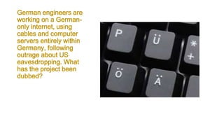 German engineers are
working on a German-
only internet, using
cables and computer
servers entirely within
Germany, following
outrage about US
eavesdropping. What
has the project been
dubbed?
 