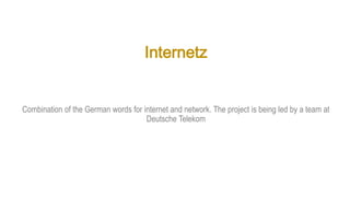 Internetz
Combination of the German words for internet and network. The project is being led by a team at
Deutsche Telekom
 