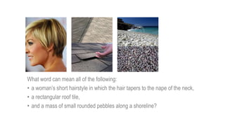 What word can mean all of the following:
• a woman’s short hairstyle in which the hair tapers to the nape of the neck,
• a rectangular roof tile,
• and a mass of small rounded pebbles along a shoreline?
 