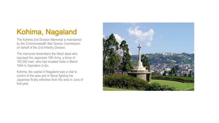 Kohima, Nagaland
The Kohima 2nd Division Memorial is maintained
by the Commonwealth War Graves Commission
on behalf of the 2nd Infantry Division.
The memorial remembers the Allied dead who
repulsed the Japanese 15th Army, a force of
100,000 men, who had invaded India in March
1944 in Operation U-Go.
Kohima, the capital of Nagaland was a vital to
control of the area and in fierce fighting the
Japanese finally withdrew from the area in June of
that year.
 