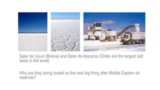 Salar de Uyuni (Bolivia) and Salar de Atacama (Chile) are the largest salt
lakes in the world.
Why are they being touted as the next big thing after Middle Eastern oil
reserves?
 