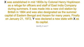 X was established in mid 1800s by Colonel Henry Hopkinson
as a refuge for officers and staff of East India Company
during summers. It was made into a new civil station by
British in 1864 and was also designated as the summer
capital of Eastern Bengal and Assam for many years. Finally
on January 21, 1972, Y was declared a new state with X as
its capital.
Identify X and Y
 