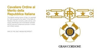 Cavaliere Ordine al
Merito della
Repubblica Italiana
The highest ranking honour of Italy, it is awarded
for "merit acquired by the nation" in the fields of
literature, the arts, economy, public service, and
social, philanthropic and humanitarian activities
and for long and conspicuous service in civilian
and military careers.
WHO IS THE ONLY INDIAN RECIPIENT?
 