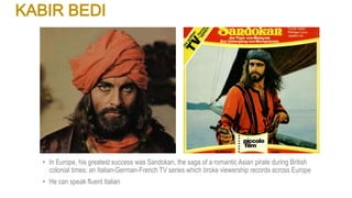 KABIR BEDI
• In Europe, his greatest success was Sandokan, the saga of a romantic Asian pirate during British
colonial times; an Italian-German-French TV series which broke viewership records across Europe
• He can speak fluent Italian
 