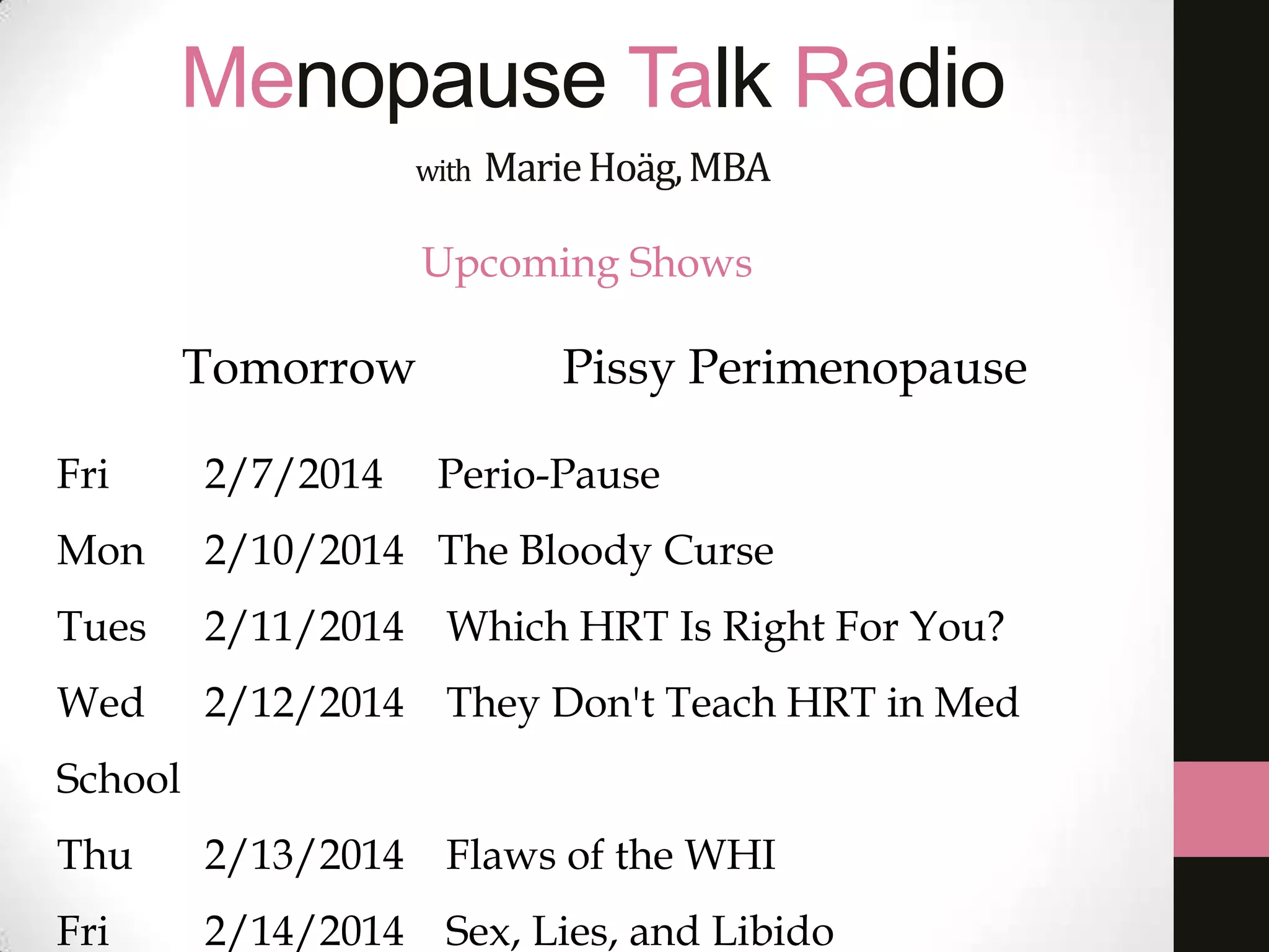 Menopause Talk Radio
with

Marie Hoäg, MBA

Upcoming Shows

Tomorrow

Pissy Perimenopause

Fri

2/7/2014

Perio-Pause

Mon

2/10/2014 The Bloody Curse

Tues

2/11/2014 Which HRT Is Right For You?

Wed

2/12/2014 They Don't Teach HRT in Med

School
Thu

2/13/2014 Flaws of the WHI

Fri

2/14/2014 Sex, Lies, and Libido

 