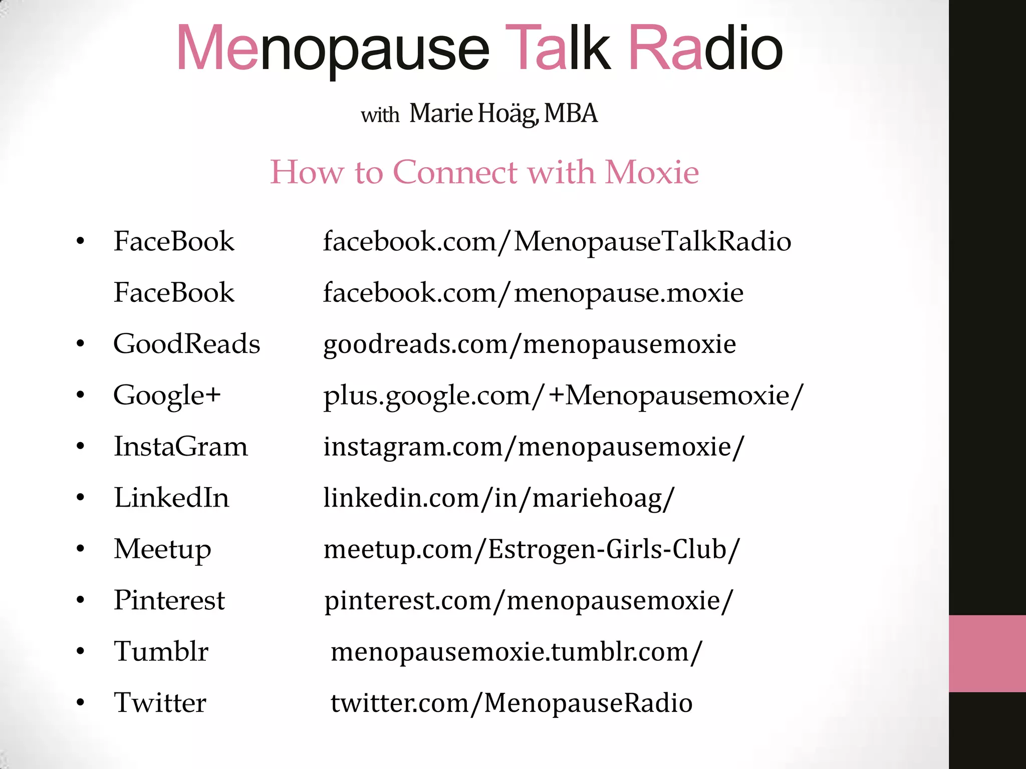 Menopause Talk Radio
with

Marie Hoäg, MBA

How to Connect with Moxie
• FaceBook

facebook.com/MenopauseTalkRadio

FaceBook

facebook.com/menopause.moxie

• GoodReads

goodreads.com/menopausemoxie

• Google+

plus.google.com/+Menopausemoxie/

• InstaGram

instagram.com/menopausemoxie/

• LinkedIn

linkedin.com/in/mariehoag/

• Meetup

meetup.com/Estrogen-Girls-Club/

• Pinterest

pinterest.com/menopausemoxie/

• Tumblr

menopausemoxie.tumblr.com/

• Twitter

twitter.com/MenopauseRadio

 
