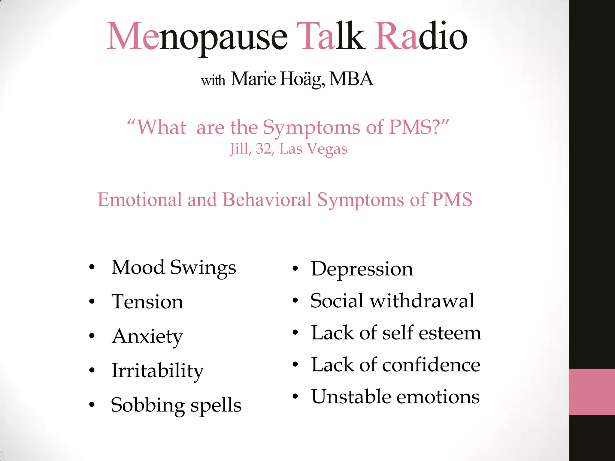 Menopause Talk Radio
with

Marie Hoäg, MBA

“What are the Symptoms of PMS?”
Jill, 32, Las Vegas

Emotional and Behavioral Symptoms of PMS
• Mood Swings

• Depression

• Tension

• Social withdrawal

• Anxiety

• Lack of self esteem

• Irritability

• Lack of confidence

• Sobbing spells

• Unstable emotions

 