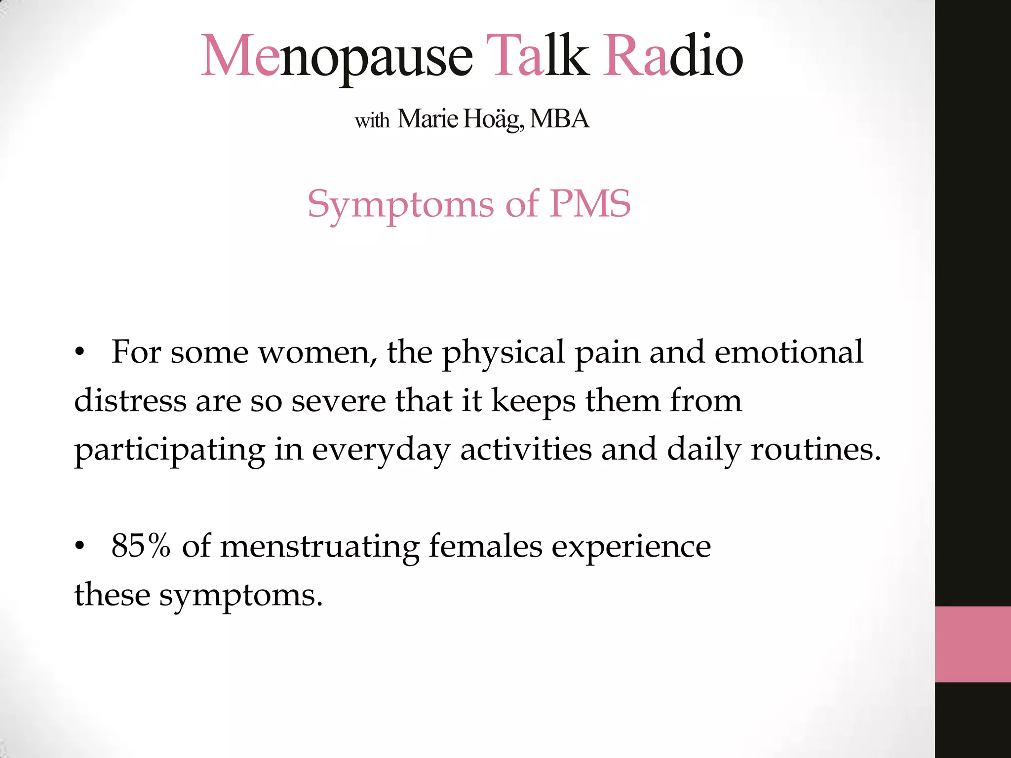 Menopause Talk Radio
with

Marie Hoäg, MBA

Symptoms of PMS

• For some women, the physical pain and emotional
distress are so severe that it keeps them from
participating in everyday activities and daily routines.
• 85% of menstruating females experience
these symptoms.

 