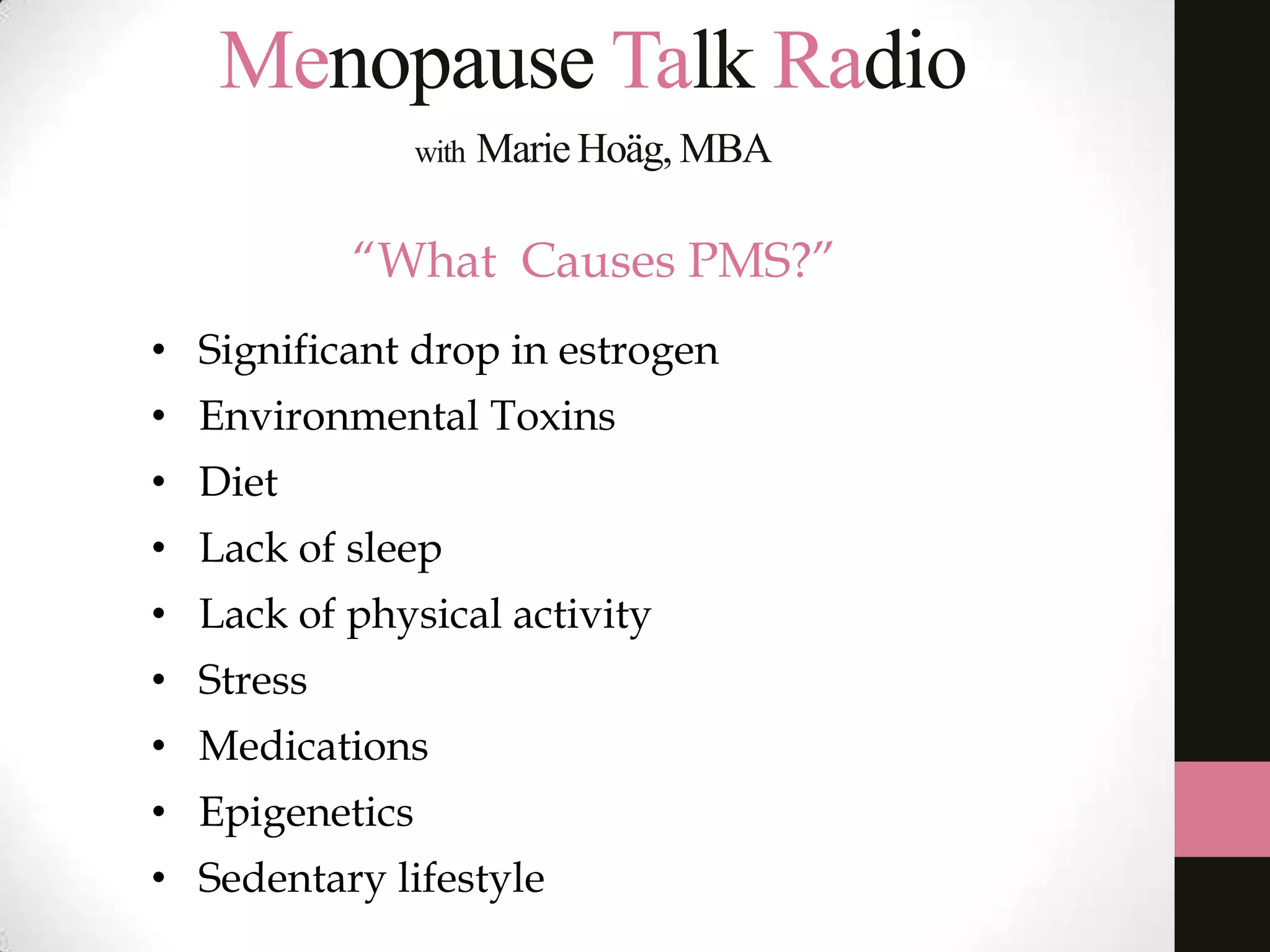 Menopause Talk Radio
with

Marie Hoäg, MBA

“What Causes PMS?”
• Significant drop in estrogen
• Environmental Toxins
• Diet
• Lack of sleep
• Lack of physical activity
• Stress
• Medications

• Epigenetics
• Sedentary lifestyle

 