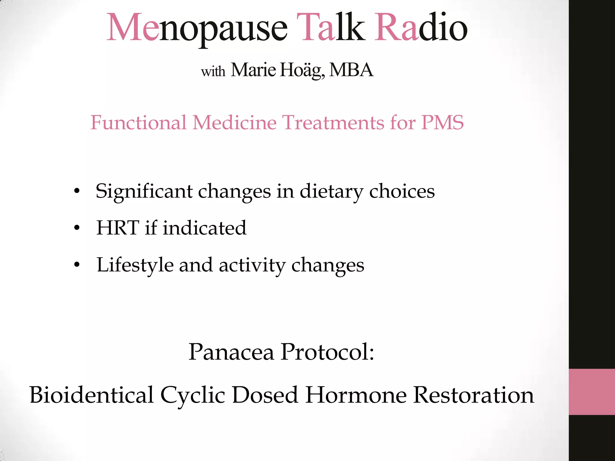 Menopause Talk Radio
with

Marie Hoäg, MBA

Functional Medicine Treatments for PMS
• Significant changes in dietary choices
• HRT if indicated

• Lifestyle and activity changes

Panacea Protocol:
Bioidentical Cyclic Dosed Hormone Restoration

 