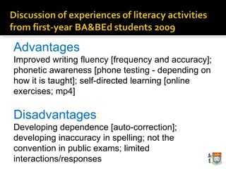 Advantages Improved writing fluency [frequency and accuracy]; phonetic awareness [phone testing  ­  depending on how it is taught]; self-directed learning [online exercises; mp4] Disadvantages : Developing dependence [auto-correction]; developing inaccuracy in spelling; not the convention in public exams; limited interactions/responses 