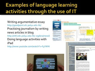 Writing argumentative essay http://goodpoint.elc.polyu.edu.hk/ Practising journalism by writing news articles in blog http://ettl.edc.polyu.edu.hk/~egdora/newsblog/2010_1_sem3/ Doing language activities with iPad http://www.youtube.com/watch?v=f4VWXI4zYPU&feature=related 