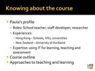Paula’s profile Roles: School teacher; staff developer; researcher Experiences:  Hong Kong – Schools, IVEs, universities New Zealand – University of Auckland Expertise: using IT for learning, teaching and assessment Course outline Approaches to teaching and learning 